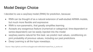Model Design Choice
23
I decided to use a seq2seq model (RNN) for prediction, because:
● RNN can be thought of as a natural extension of well-studied ARIMA models,
but much more flexible and expressive
● RNN is non-parametric, that greatly simplifies learning
● Accepts any exogenous feature (numerical or categorical, time-dependent or
series-dependent) can be easily injected into the model
● seq2seq seems natural for this task: we predict next values, conditioning on
joint probability of previous values, including our past predictions
● Deep Learning is all the hype nowadays.
Source: https://github.com/Arturus/kaggle-web-traffic/blob/master/how_it_works.md
 