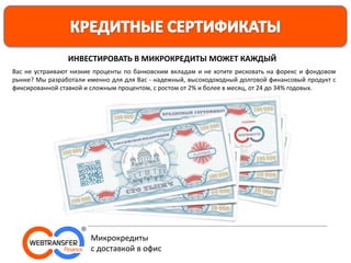 Вас не устраивают низкие проценты по банковским вкладам и не хотите рисковать на форекс и фондовом
рынке? Мы разработали именно для для Вас - надежный, высокодоходный долговой финансовый продукт с
фиксированной ставкой и сложным процентом, с ростом от 2% и более в месяц, от 24 до 34% годовых.
ИНВЕСТИРОВАТЬ В МИКРОКРЕДИТЫ МОЖЕТ КАЖДЫЙ
Микрокредиты
с доставкой в офис
 