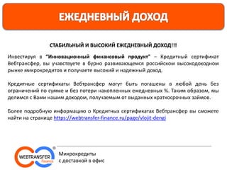 СТАБИЛЬНЫЙ И ВЫСОКИЙ ЕЖЕДНЕВНЫЙ ДОХОД!!!
Инвестируя в “Инновационный финансовый продукт" – Кредитный сертификат
Вебтрансфер, вы учавствуете в бурно развивающемся российском высокодоходном
рынке микрокредитов и получаете высокий и надежный доход.
Кредитные сертификаты Вебтрансфер могут быть погашены в любой день без
ограничений по сумме и без потери накопленных ежедневных %. Таким образом, мы
делимся с Вами нашим доходом, получаемым от выданных краткосрочных займов.
Более подробную информацию о Кредитных сертификатах Вебтрансфер вы сможете
найти на странице https://webtransfer-finance.ru/page/vlojit-dengi
Микрокредиты
с доставкой в офис
 