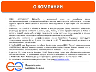 • МФО «ВЕБТРАНСФЕР ФИНАНС» – уникальный игрок на российском рынке
микрофинансирования, специализирующийся на выдаче микрокредитов работникам и служащим
крупных офисных бизнес-центров с доставкой непосредственно в офис через сеть собственных
агентов.
• Компания «ВЕБТРАНСФЕР ФИНАНС» входит в международную группу компаний Webtransfer
(имеющую дочерние компании в Англии, США, России, а также представительство в Китае) и
является первой компанией, которая предложила услугу получения микрокредитов в режиме
реального времени, пионером он-лайн микрокредитования на территории РФ.
• Деятельность компании на микрофинансовом рынке Российской Федерации регулируется
Федеральным законом РФ от 2 июля 2010 года N 151-ФЗ "О микрофинансовой деятельности и
микрофинансовых организациях."
• 8 Ноября 2011 года Федеральная служба по финансовым рынкам (ФСФР России) выдало компании
«ВЕБТРАНСФЕР ФИНАНС» свидетельство о включении юридического лица в Государственный реестр
микрофинансовых организаций под регистрационным номером 2110177000725.
• В августе 2012 года в штате Флорида (США) была создана совместная объединенная компания
Unified Webtransfer LLC участниками которой, выступили американская компания STAR EQUITIES LLC
и Webtransfer World Wide Group с целью совместной деятельности на рынках России и СНГ.
• На Российском рынке компания представлена брэндом UnifiedWebtransfer.
Микрокредиты
с доставкой в офис
 