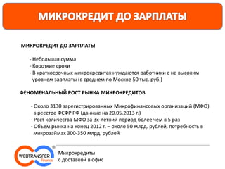 МИКРОКРЕДИТ ДО ЗАРПЛАТЫ
- Небольшая сумма
- Короткие сроки
- В краткосрочных микрокредитах нуждаются работники с не высоким
уровнем зарплаты (в среднем по Москве 50 тыс. руб.)
ФЕНОМЕНАЛЬНЫЙ РОСТ РЫНКА МИКРОКРЕДИТОВ
- Около 3130 зарегистрированных Микрофинансовых организаций (МФО)
в реестре ФСФР РФ (данные на 20.05.2013 г.)
- Рост количества МФО за 3х-летний период более чем в 5 раз
- Объем рынка на конец 2012 г. – около 50 млрд. рублей, потребность в
микрозаймах 300-350 млрд. рублей
Микрокредиты
с доставкой в офис
 