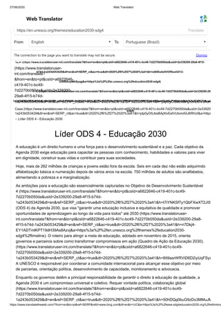 27/06/2020 Web Translator
https://www.translatetheweb.com/?from=en&to=pt&ref=SERP&refd=www.bing.com&dl=en&rr=UC&a=https%3a%2f%2fwww.sdg4education2030.org%2frethinking
Web Translator
https://en.unesco.org/themes/education2030-sdg4 Translate
From English To Portuguese (Brazil)
The connection to the page you want to translate may not be secure. Dismiss
Casa (https://www.translatoruser-int.com/translate?&from=en&to=pt&csId=a6822646-c419-401c-bc49-7d2270b050da&usId=2e33920
1a243b053429&dl=en&ref=SERP_ct&ac=true&dt=2020%2f6%2f27%2020%3a41&h=jdp0yOSJbsBAjXtvEelVUtomA5J6RhUI&a=https
› Líder ODS 4 - Educação 2030
‫اﻟﻌرﺑﯾﺔ‬ (https://www.translatoruser-int.com/translate?&from=en&to=pt&csId=a6822646-c419-401c-bc49-7d2270b050da&usId=2e339200-29a8-4f15-
b74d-1a243b053429&dl=en&ref=SERP_ct&ac=true&dt=2020%2f6%2f27%2020%3a41&h=aS0Es4eXVOfSxxhD12-
Ud4BAvpMbSyqg&a=https%3a%2f%2far.unesco.org%2feducation2030-sdg4)
中文(https://www.translatoruser-int.com/translate?&from=en&to=pt&csId=a6822646-c419-401c-bc49-7d2270b050da&usId=2e339200-29
1a243b053429&dl=en&ref=SERP_ct&ac=true&dt=2020%2f6%2f27%2020%3a41&h=OFRdx1ZhV1x1MFR04ndjHssVExkUqPv6&a=https%3a%2f%2fzh.un
sdg4)
(https://www.translatoruser-
int.com/translate?
&from=en&to=pt&csId=a6822646-
c419-401c-bc49-
7d2270b050da&usId=2e339200-
29a8-4f15-b74d-
1a243b053429&dl=en&ref=SERP_ct&ac=true&dt=2020%2f6%2f27%2020%3a41&h=jdp0yOSJbsBAjXtvEelVUtom
Líder ODS 4 - Educação 2030
A educação é um direito humano e uma força para o desenvolvimento sustentável e a paz. Cada objetivo da
Agenda 2030 exige educação para capacitar as pessoas com conhecimento, habilidades e valores para viver
em dignidade, construir suas vidas e contribuir para suas sociedades.
Hoje, mais de 262 milhões de crianças e jovens estão fora da escola. Seis em cada dez não estão adquirindo
alfabetização básica e numeração depois de vários anos na escola. 750 milhões de adultos são analfabetos,
alimentando a pobreza e a marginalização.
As ambições para a educação são essencialmente capturadas no Objetivo de Desenvolvimento Sustentável
4 (https://www.translatoruser-int.com/translate?&from=en&to=pt&csId=a6822646-c419-401c-bc49-
7d2270b050da&usId=2e339200-29a8-4f15-b74d-
1a243b053429&dl=en&ref=SERP_ct&ac=true&dt=2020%2f6%2f27%2020%3a41&h=t7iYNKSf7y1QbFXwXT2JI5
(ODS 4) da Agenda 2030, que visa "garantir uma educação inclusiva e equitativa de qualidade e promover
oportunidades de aprendizagem ao longo da vida para todos" até 2030 (https://www.translatoruser-
int.com/translate?&from=en&to=pt&csId=a6822646-c419-401c-bc49-7d2270b050da&usId=2e339200-29a8-
4f15-b74d-1a243b053429&dl=en&ref=SERP_ct&ac=true&dt=2020%2f6%2f27%2020%3a41&h=ri7Dkj4-
EY1ADTmlKPT19dH39As8Azvj&a=https%3a%2f%2fen.unesco.org%2fthemes%2feducation2030-
sdg4%2ftimeline). O roteiro para atingir a meta de educação, adotado em novembro de 2015, orienta
governos e parceiros sobre como transformar compromissos em ação (Quadro de Ação da Educação 2030).
(https://www.translatoruser-int.com/translate?&from=en&to=pt&csId=a6822646-c419-401c-bc49-
7d2270b050da&usId=2e339200-29a8-4f15-b74d-
1a243b053429&dl=en&ref=SERP_ct&ac=true&dt=2020%2f6%2f27%2020%3a41&h=8It9asrWRViD6D2iyUqFSyx
A UNESCO é responsável por coordenar a comunidade internacional para alcançar esse objetivo por meio
de parcerias, orientação política, desenvolvimento de capacidade, monitoramento e advocacia.
Enquanto os governos detêm a principal responsabilidade de garantir o direito à educação de qualidade, a
Agenda 2030 é um compromisso universal e coletivo. Requer vontade política, colaboração global
(https://www.translatoruser-int.com/translate?&from=en&to=pt&csId=a6822646-c419-401c-bc49-
7d2270b050da&usId=2e339200-29a8-4f15-b74d-
1a243b053429&dl=en&ref=SERP_ct&ac=true&dt=2020%2f6%2f27%2020%3a41&h=50hDQg0buG9zDx3MMuJM
 