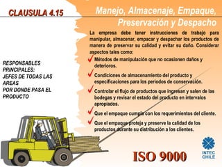 CLAUSULA 4.15         Manejo, Almacenaje, Empaque,
                            Preservación y Despacho
                     La empresa debe tener instrucciones de trabajo para
                     manipular, almacenar, empacar y despachar los productos de
                     manera de preservar su calidad y evitar su daño. Considerar
                     aspectos tales como:
                       Métodos de manipulación que no ocasionen daños y
RESPONSABLES           deterioros.
PRINCIPALES:
JEFES DE TODAS LAS     Condiciones de almacenamiento del producto y
AREAS                  especificaciones para los periodos de conservación.
POR DONDE PASA EL      Controlar el flujo de productos que ingresan y salen de las
PRODUCTO               bodegas y revisar el estado del producto en intervalos
                       apropiados.
                       Que el empaque cumpla con los requerimientos del cliente.
                       Que el empaque proteja y preserve la calidad de los
                       productos durante su distribución a los clientes.




                                         ISO 9000
 