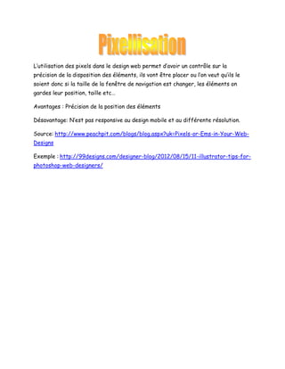 L’utilisation des pixels dans le design web permet d’avoir un contrôle sur la
précision de la disposition des éléments, ils vont être placer ou l’on veut qu’ils le
soient donc si la taille de la fenêtre de navigation est changer, les éléments on
gardes leur position, taille etc…
Avantages : Précision de la position des éléments
Désavantage: N’est pas responsive au design mobile et au différente résolution.
Source: http://www.peachpit.com/blogs/blog.aspx?uk=Pixels-or-Ems-in-Your-WebDesigns
Exemple : http://99designs.com/designer-blog/2012/08/15/11-illustrator-tips-forphotoshop-web-designers/

 