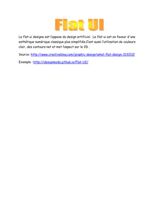 Le flat ui designe est l’oppose du design artificiel. Le flat ui est en faveur d'une
esthétique numérique classique plus simplifiée.C’est aussi l’utilisation de couleurs
clair, des contours net et met l’aspect sur le 2D .
Source: http://www.creativebloq.com/graphic-design/what-flat-design-3132112
Exemple : http://designmodo.github.io/Flat-UI/

 