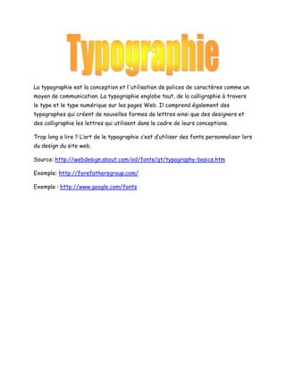 La typographie est la conception et l'utilisation de polices de caractères comme un
moyen de communication. La typographie englobe tout, de la calligraphie à travers
le type et le type numérique sur les pages Web. Il comprend également des
typographes qui créent de nouvelles formes de lettres ainsi que des designers et
des calligraphie les lettres qui utilisent dans le cadre de leurs conceptions.
Trop long a lire ? L’art de le typographie c’est d’utiliser des fonts personnaliser lors
du design du site web.
Source: http://webdesign.about.com/od/fonts/qt/typography-basics.htm
Exemple: http://forefathersgroup.com/
Exemple : http://www.google.com/fonts

 