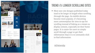 TREND (1) LONGER SCROLLING SITES
➤ Most new site designs published today
tend to be longer in length when scrolling
through the page. As mobile devices
become more popular, it’s becoming
more commonplace for sites to opt for
scrolling instead of linking as a means to
display content, especially on their home
pages. It is easier for users to simply
scroll through a page to get their
information than it is to constantly click
to ﬁnd information.
ieUniversity
 