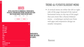 TREND (4) FLYOUT/SLIDEOUT MENU
➤ A vertical menu on either the left or right
side of the page (instead of the typical
horizontal menu at the top of the page)
that acts more like a ﬂyout/slideout
menu – a technique carried over from
web apps and responsive design on
smaller viewports.
Rawnet
 