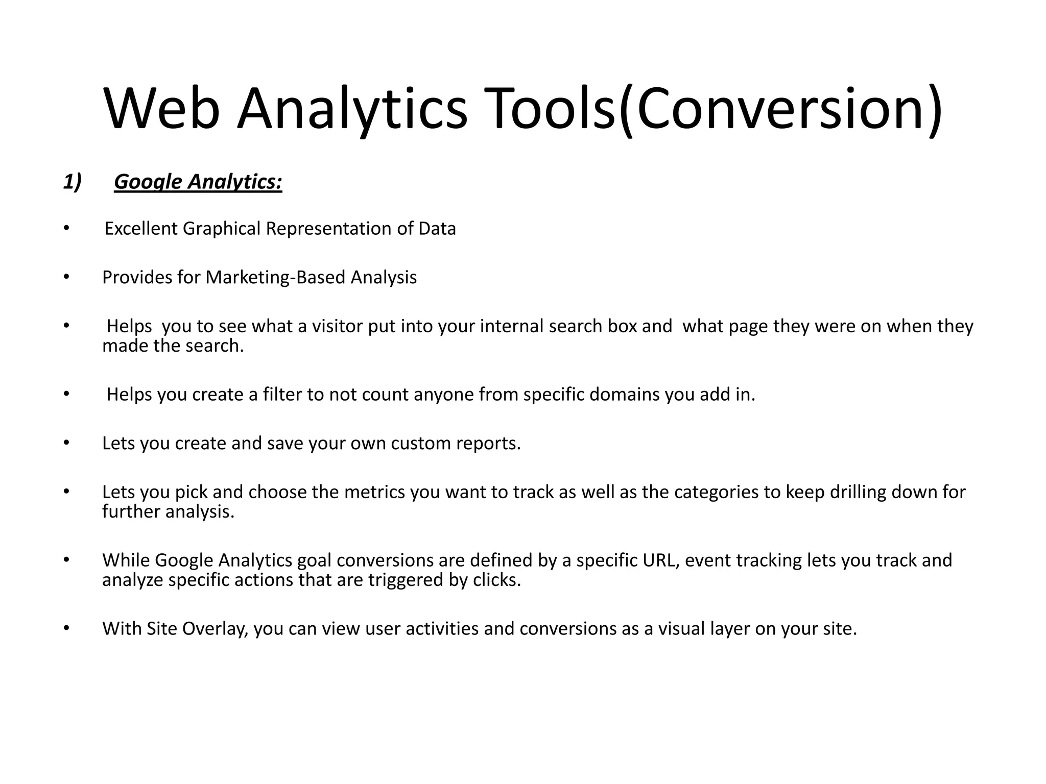 Web Analytics Tools(Conversion)
1)    Google Analytics:
•    Excellent Graphical Representation of Data

•    Provides for Marketing-Based Analysis

•    Helps you to see what a visitor put into your internal search box and what page they were on when they
     made the search.

•    Helps you create a filter to not count anyone from specific domains you add in.

•    Lets you create and save your own custom reports.

•    Lets you pick and choose the metrics you want to track as well as the categories to keep drilling down for
     further analysis.

•    While Google Analytics goal conversions are defined by a specific URL, event tracking lets you track and
     analyze specific actions that are triggered by clicks.

•    With Site Overlay, you can view user activities and conversions as a visual layer on your site.
 
