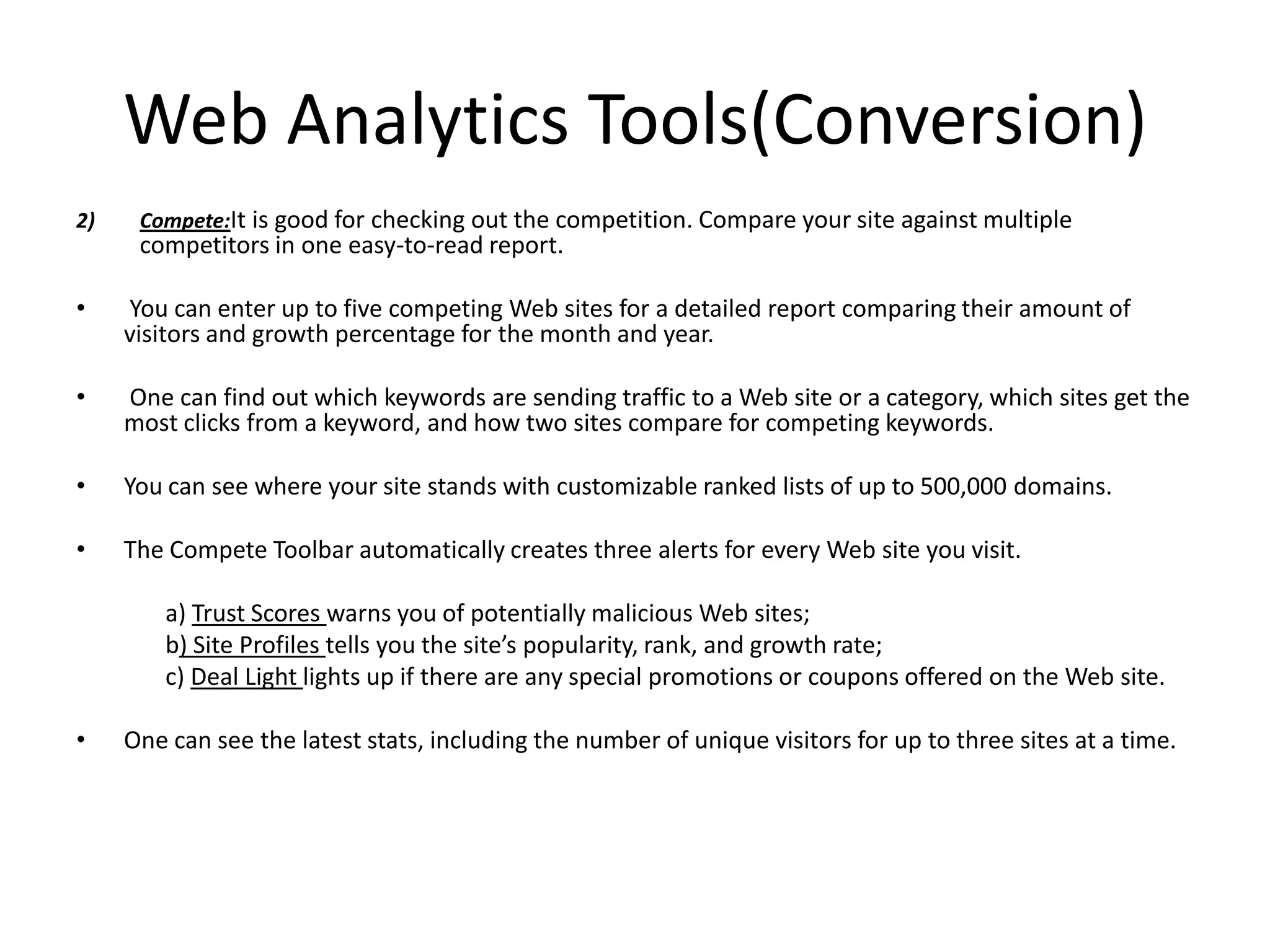 Web Analytics Tools(Conversion)
2)    Compete:It is good for checking out the competition. Compare your site against multiple
      competitors in one easy-to-read report.

•    You can enter up to five competing Web sites for a detailed report comparing their amount of
     visitors and growth percentage for the month and year.

•    One can find out which keywords are sending traffic to a Web site or a category, which sites get the
     most clicks from a keyword, and how two sites compare for competing keywords.

•    You can see where your site stands with customizable ranked lists of up to 500,000 domains.

•    The Compete Toolbar automatically creates three alerts for every Web site you visit.

         a) Trust Scores warns you of potentially malicious Web sites;
         b) Site Profiles tells you the site’s popularity, rank, and growth rate;
         c) Deal Light lights up if there are any special promotions or coupons offered on the Web site.

•    One can see the latest stats, including the number of unique visitors for up to three sites at a time.
 