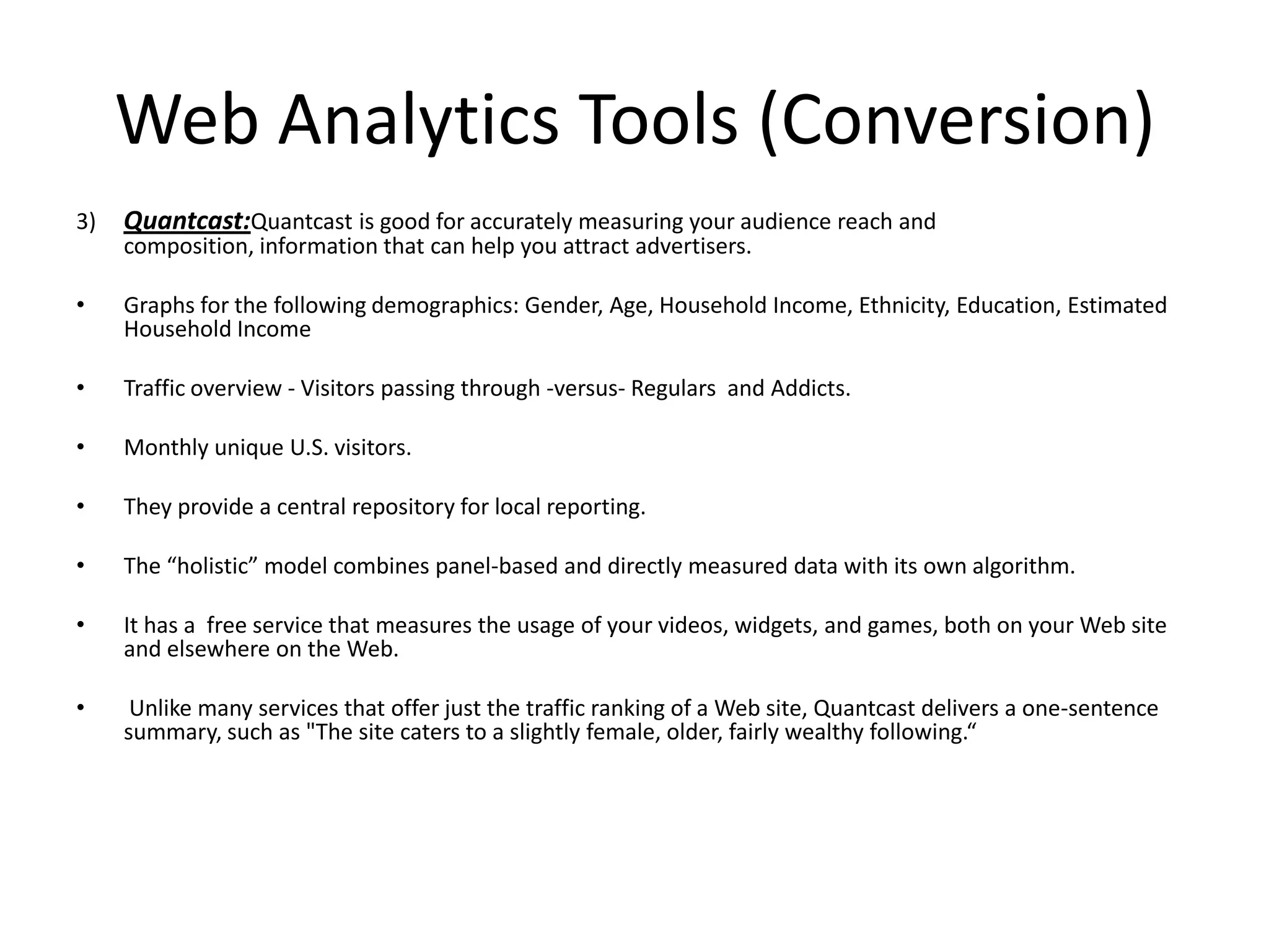 Web Analytics Tools (Conversion)
3)   Quantcast:Quantcast is good for accurately measuring your audience reach and
     composition, information that can help you attract advertisers.

•    Graphs for the following demographics: Gender, Age, Household Income, Ethnicity, Education, Estimated
     Household Income

•    Traffic overview - Visitors passing through -versus- Regulars and Addicts.

•    Monthly unique U.S. visitors.

•    They provide a central repository for local reporting.

•    The “holistic” model combines panel-based and directly measured data with its own algorithm.

•    It has a free service that measures the usage of your videos, widgets, and games, both on your Web site
     and elsewhere on the Web.

•     Unlike many services that offer just the traffic ranking of a Web site, Quantcast delivers a one-sentence
     summary, such as "The site caters to a slightly female, older, fairly wealthy following.“
 