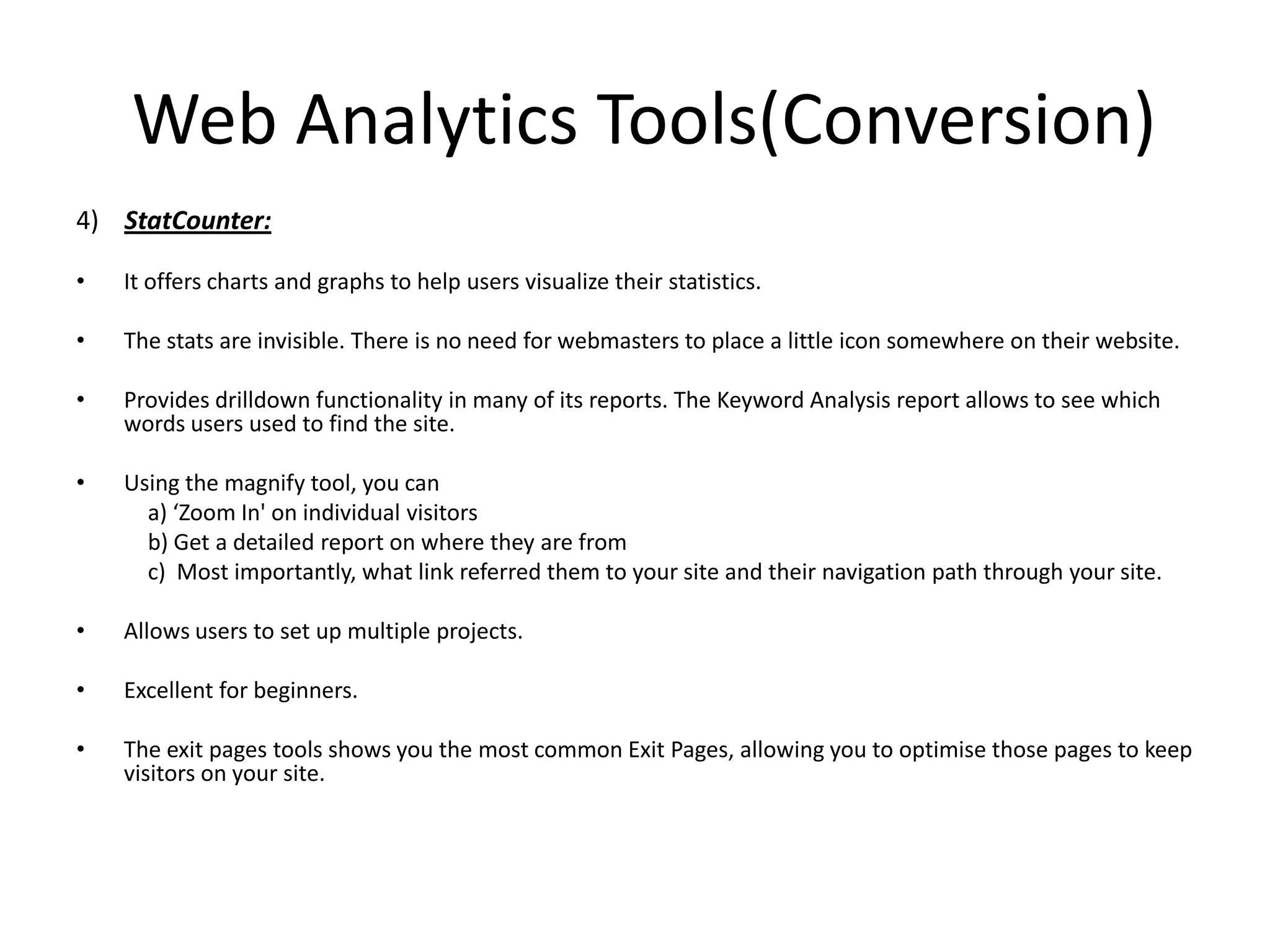 Web Analytics Tools(Conversion)
4) StatCounter:

•   It offers charts and graphs to help users visualize their statistics.

•   The stats are invisible. There is no need for webmasters to place a little icon somewhere on their website.

•   Provides drilldown functionality in many of its reports. The Keyword Analysis report allows to see which
    words users used to find the site.

•   Using the magnify tool, you can
      a) ‘Zoom In' on individual visitors
      b) Get a detailed report on where they are from
      c) Most importantly, what link referred them to your site and their navigation path through your site.

•   Allows users to set up multiple projects.

•   Excellent for beginners.

•   The exit pages tools shows you the most common Exit Pages, allowing you to optimise those pages to keep
    visitors on your site.
 