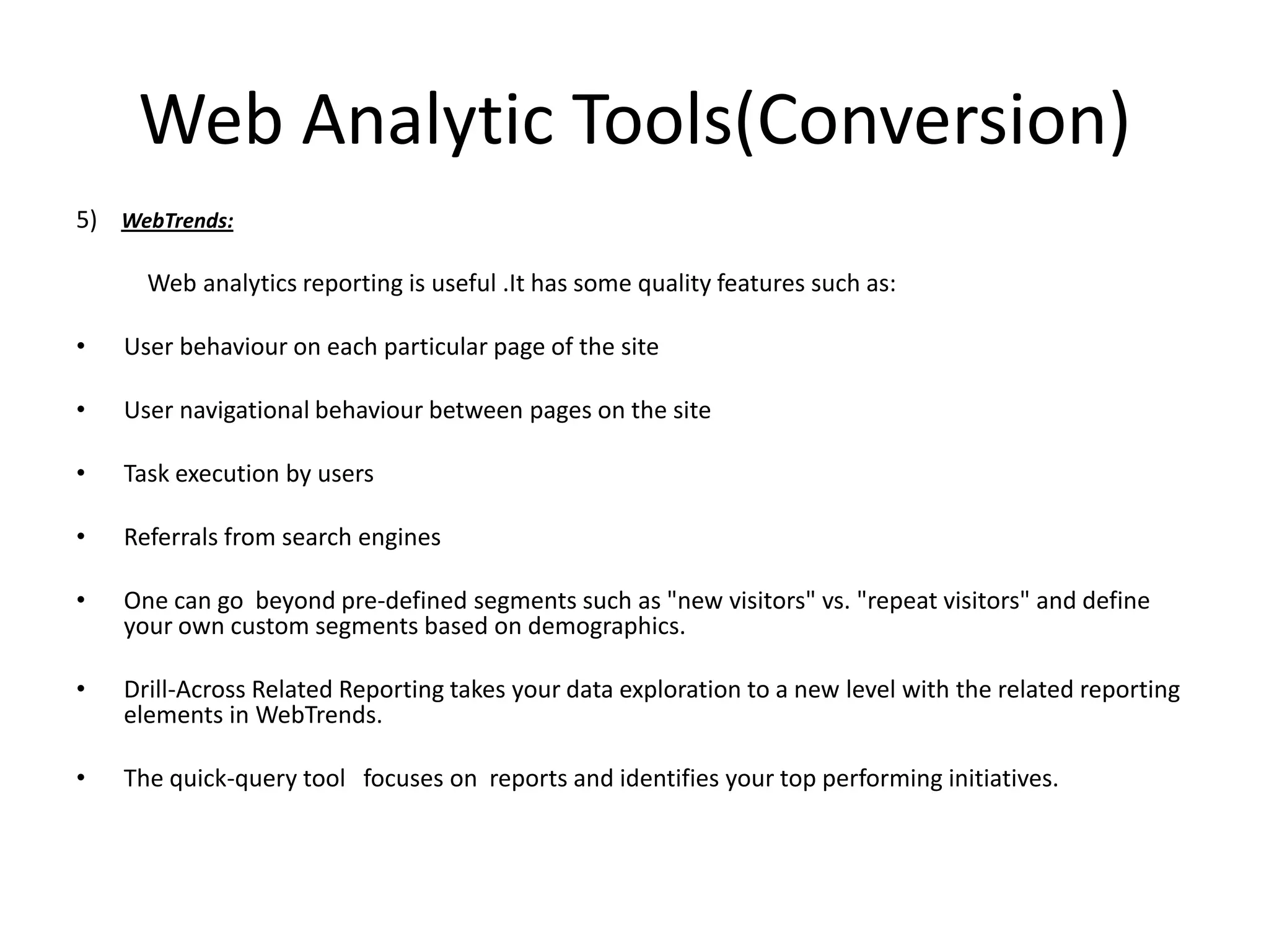 Web Analytic Tools(Conversion)
5) WebTrends:

      Web analytics reporting is useful .It has some quality features such as:

•   User behaviour on each particular page of the site

•   User navigational behaviour between pages on the site

•   Task execution by users

•   Referrals from search engines

•   One can go beyond pre-defined segments such as "new visitors" vs. "repeat visitors" and define
    your own custom segments based on demographics.

•   Drill-Across Related Reporting takes your data exploration to a new level with the related reporting
    elements in WebTrends.

•   The quick-query tool focuses on reports and identifies your top performing initiatives.
 
