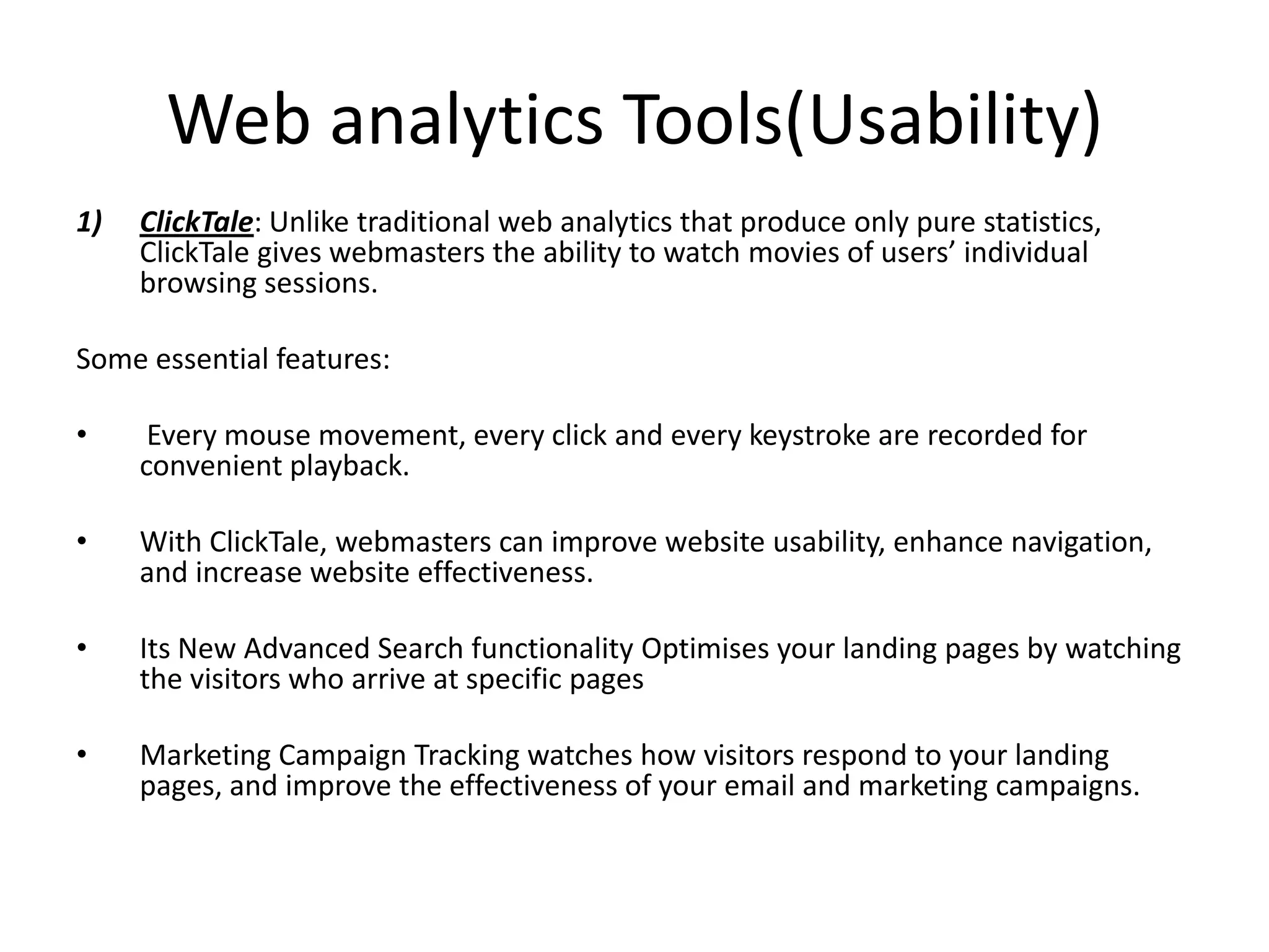 Web analytics Tools(Usability)
1)   ClickTale: Unlike traditional web analytics that produce only pure statistics,
     ClickTale gives webmasters the ability to watch movies of users’ individual
     browsing sessions.

Some essential features:

•     Every mouse movement, every click and every keystroke are recorded for
     convenient playback.

•    With ClickTale, webmasters can improve website usability, enhance navigation,
     and increase website effectiveness.

•    Its New Advanced Search functionality Optimises your landing pages by watching
     the visitors who arrive at specific pages

•    Marketing Campaign Tracking watches how visitors respond to your landing
     pages, and improve the effectiveness of your email and marketing campaigns.
 