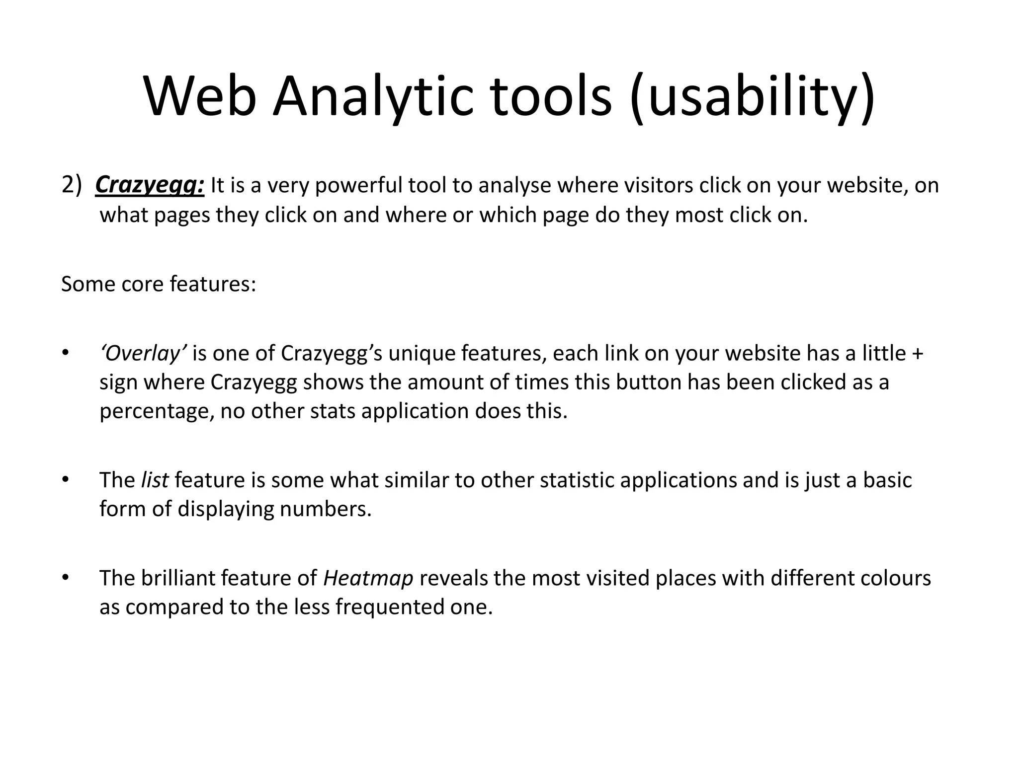Web Analytic tools (usability)
2) Crazyegg: It is a very powerful tool to analyse where visitors click on your website, on
    what pages they click on and where or which page do they most click on.

Some core features:

•   ‘Overlay’ is one of Crazyegg’s unique features, each link on your website has a little +
    sign where Crazyegg shows the amount of times this button has been clicked as a
    percentage, no other stats application does this.

•   The list feature is some what similar to other statistic applications and is just a basic
    form of displaying numbers.

•   The brilliant feature of Heatmap reveals the most visited places with different colours
    as compared to the less frequented one.
 