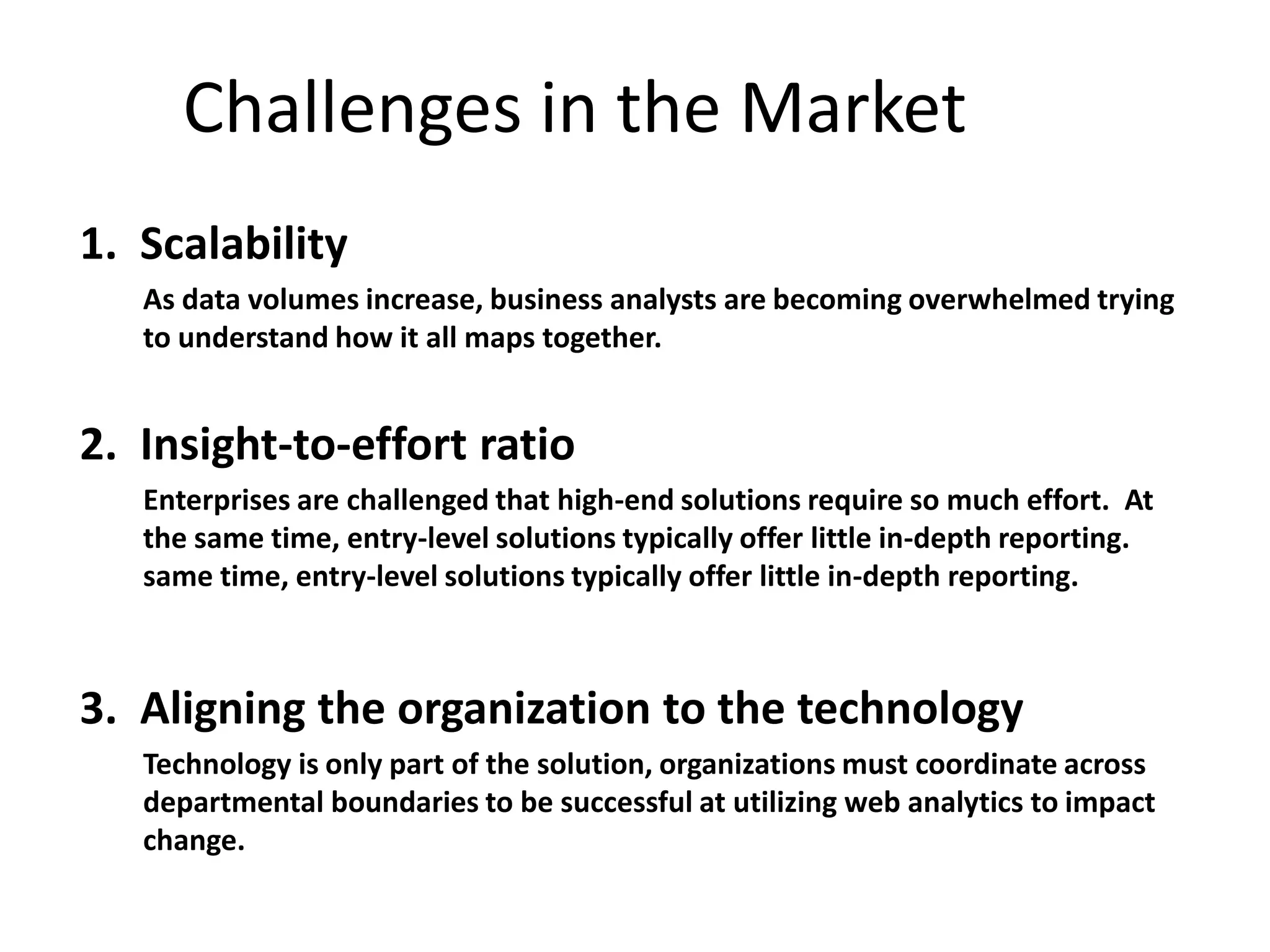 Challenges in the Market
1. Scalability
   As data volumes increase, business analysts are becoming overwhelmed trying
   to understand how it all maps together.


2. Insight-to-effort ratio
   Enterprises are challenged that high-end solutions require so much effort. At
   the same time, entry-level solutions typically offer little in-depth reporting.
   same time, entry-level solutions typically offer little in-depth reporting.



3. Aligning the organization to the technology
   Technology is only part of the solution, organizations must coordinate across
   departmental boundaries to be successful at utilizing web analytics to impact
   change.
 