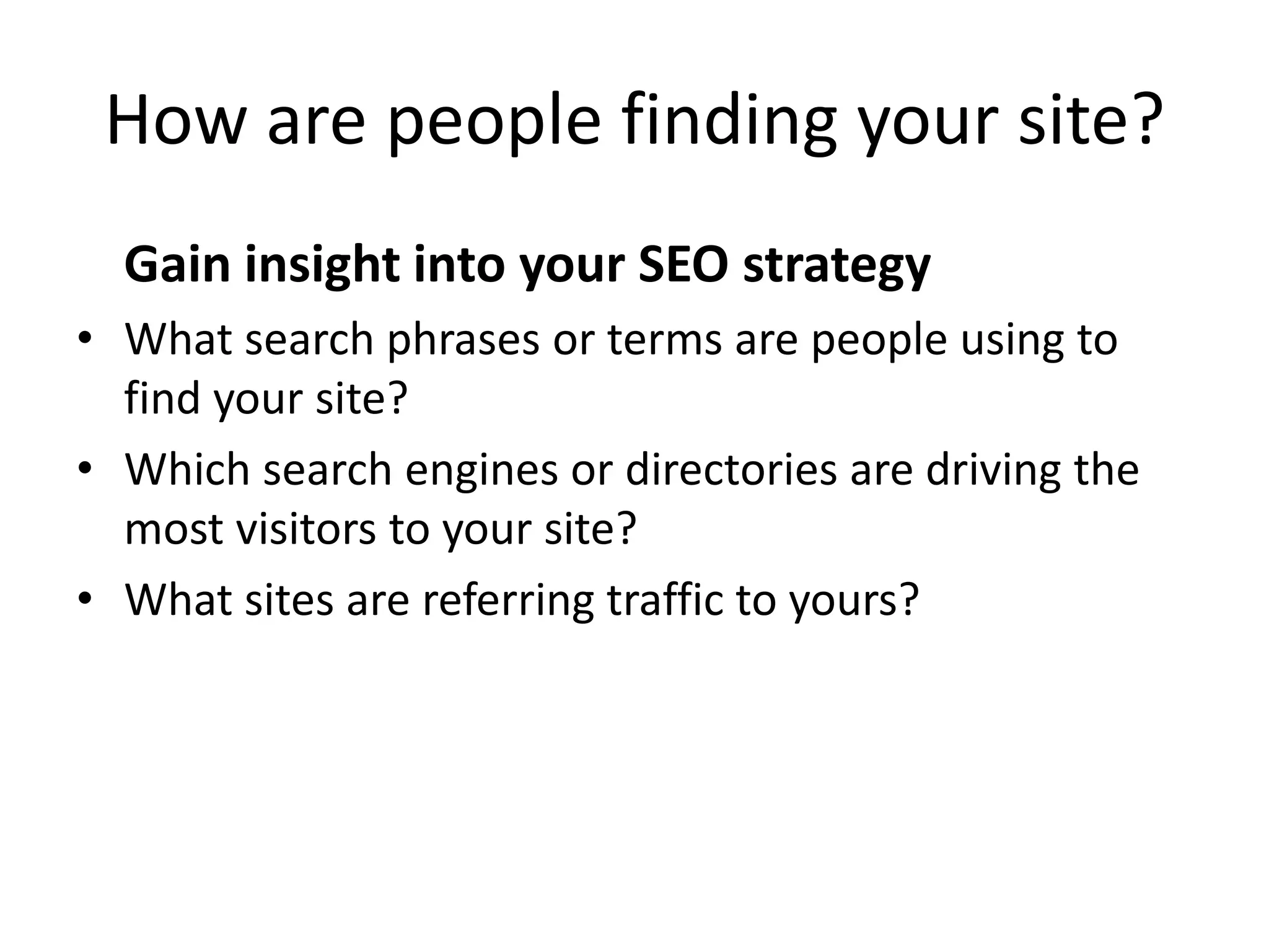 How are people finding your site?
  Gain insight into your SEO strategy
• What search phrases or terms are people using to
  find your site?
• Which search engines or directories are driving the
  most visitors to your site?
• What sites are referring traffic to yours?
 