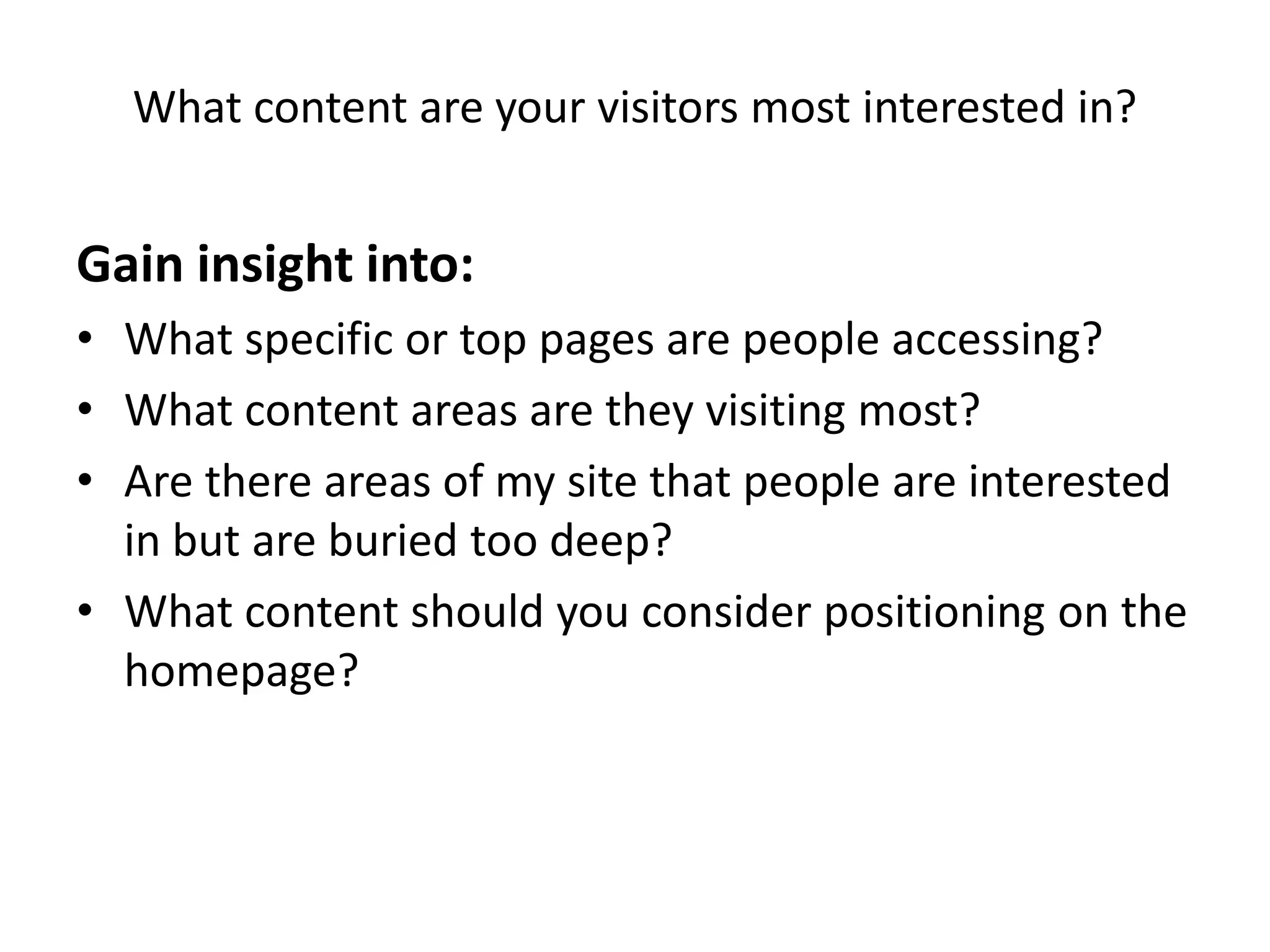 What content are your visitors most interested in?


Gain insight into:
• What specific or top pages are people accessing?
• What content areas are they visiting most?
• Are there areas of my site that people are interested
  in but are buried too deep?
• What content should you consider positioning on the
  homepage?
 