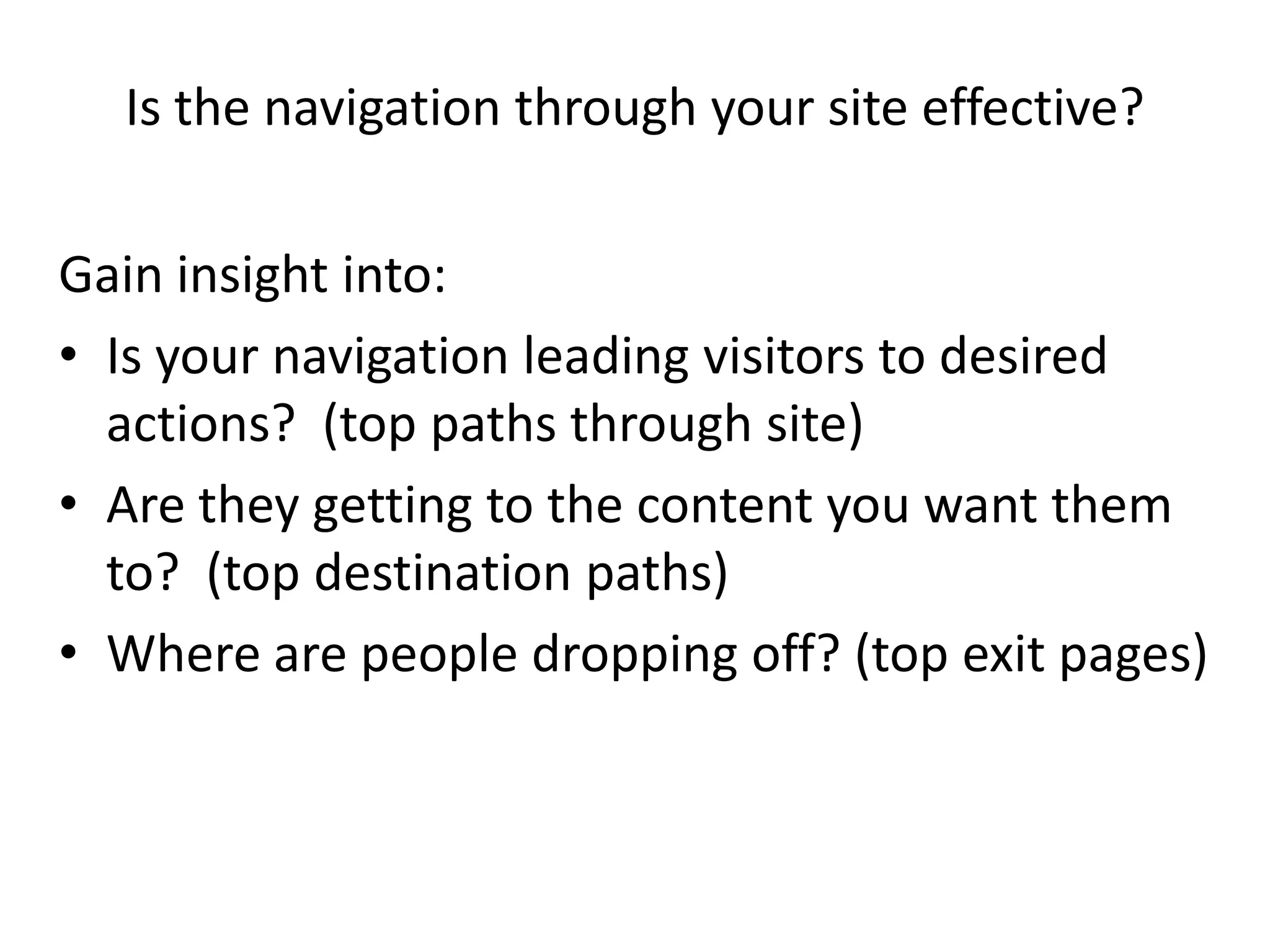 Is the navigation through your site effective?

Gain insight into:
• Is your navigation leading visitors to desired
  actions? (top paths through site)
• Are they getting to the content you want them
  to? (top destination paths)
• Where are people dropping off? (top exit pages)
 