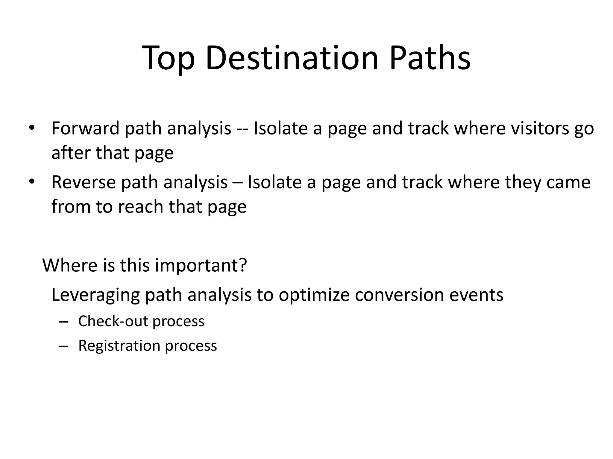 Top Destination Paths
• Forward path analysis -- Isolate a page and track where visitors go
  after that page
• Reverse path analysis – Isolate a page and track where they came
  from to reach that page

 Where is this important?
  Leveraging path analysis to optimize conversion events
   – Check-out process
   – Registration process
 