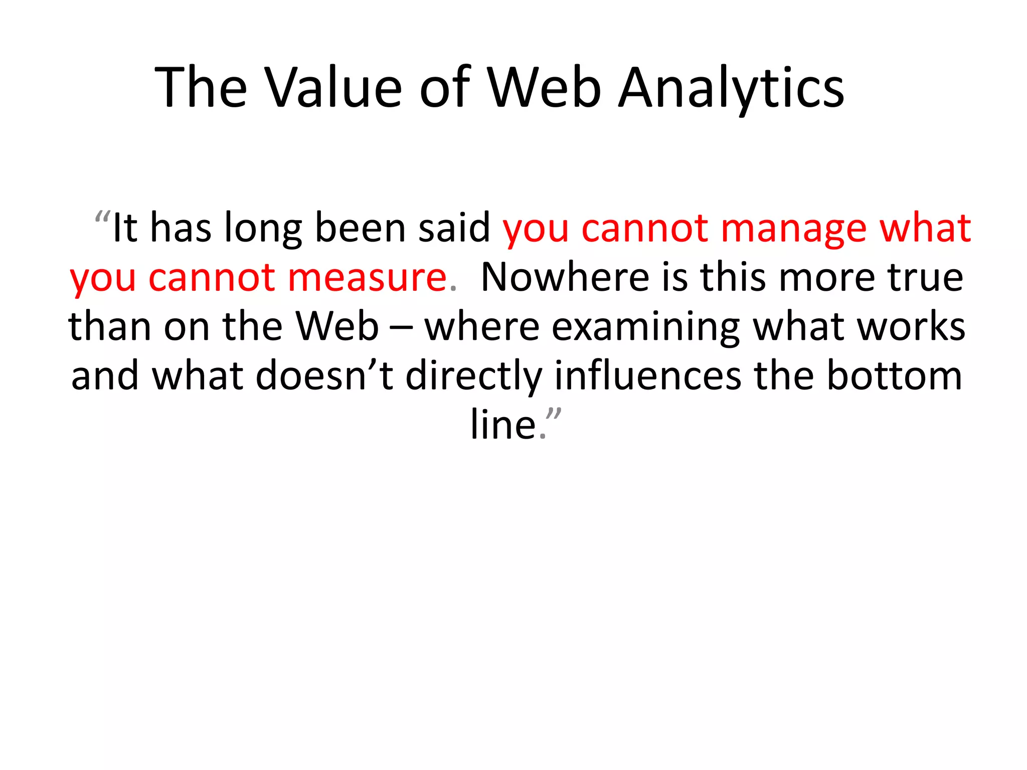 The Value of Web Analytics

 “It has long been said you cannot manage what
you cannot measure. Nowhere is this more true
than on the Web – where examining what works
and what doesn’t directly influences the bottom
                      line.”
 