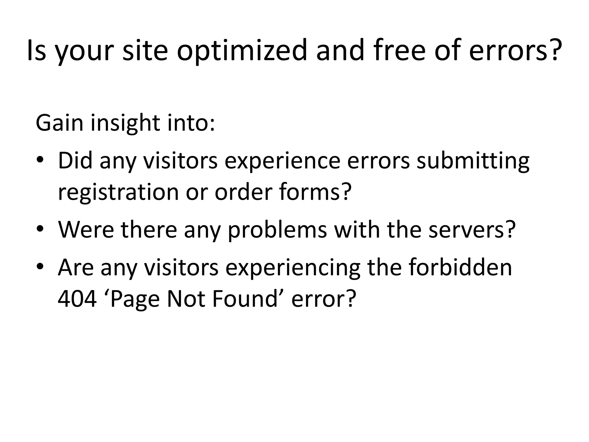 Is your site optimized and free of errors?

Gain insight into:
• Did any visitors experience errors submitting
  registration or order forms?
• Were there any problems with the servers?
• Are any visitors experiencing the forbidden
  404 ‘Page Not Found’ error?
 