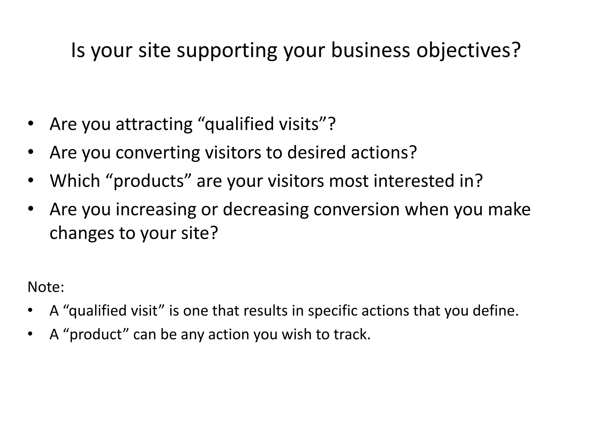 Is your site supporting your business objectives?


•   Are you attracting “qualified visits”?
•   Are you converting visitors to desired actions?
•   Which “products” are your visitors most interested in?
•   Are you increasing or decreasing conversion when you make
    changes to your site?

Note:
• A “qualified visit” is one that results in specific actions that you define.
• A “product” can be any action you wish to track.
 