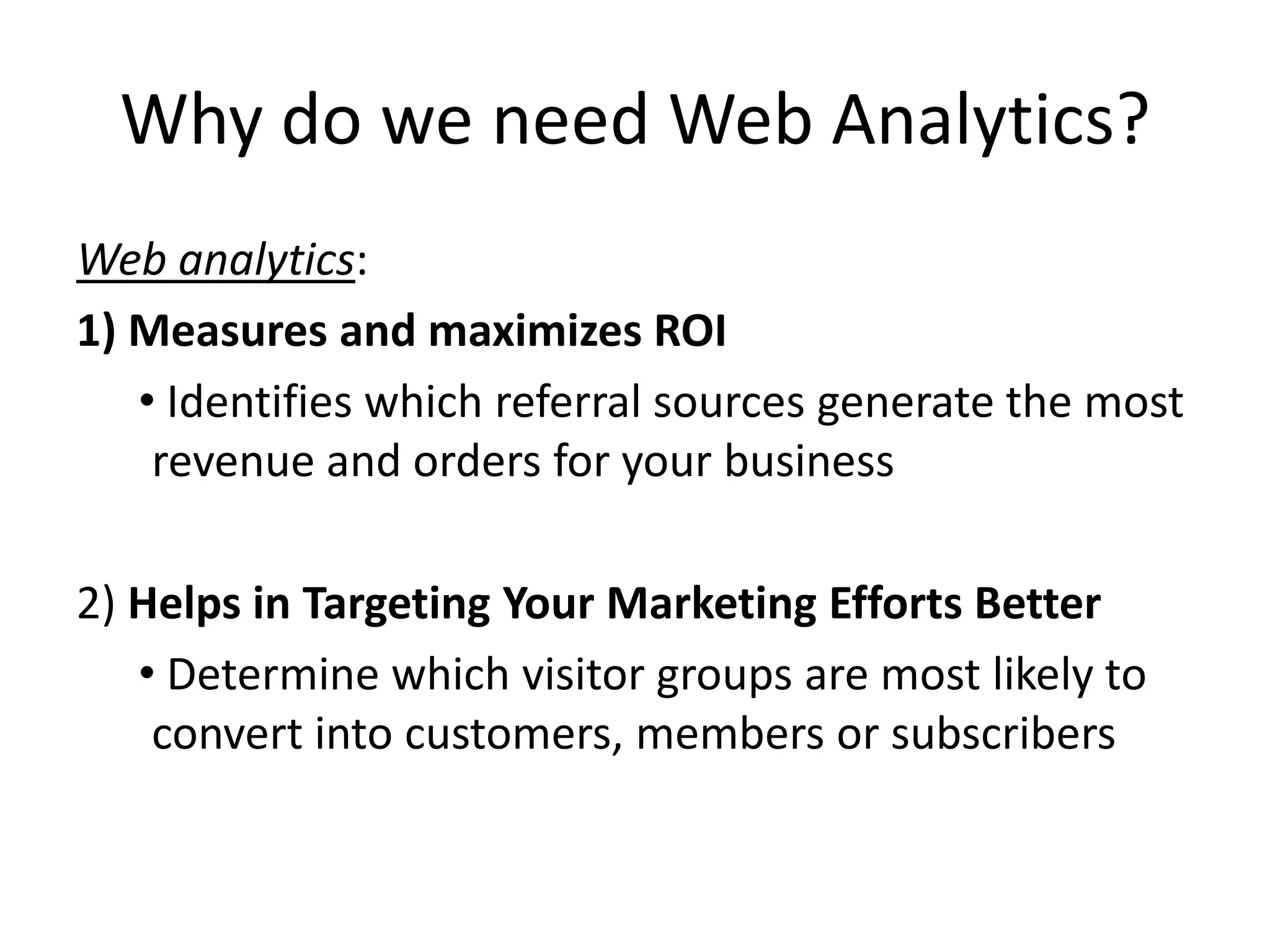 Why do we need Web Analytics?
Web analytics:
1) Measures and maximizes ROI
   • Identifies which referral sources generate the most
    revenue and orders for your business

2) Helps in Targeting Your Marketing Efforts Better
   • Determine which visitor groups are most likely to
    convert into customers, members or subscribers
 