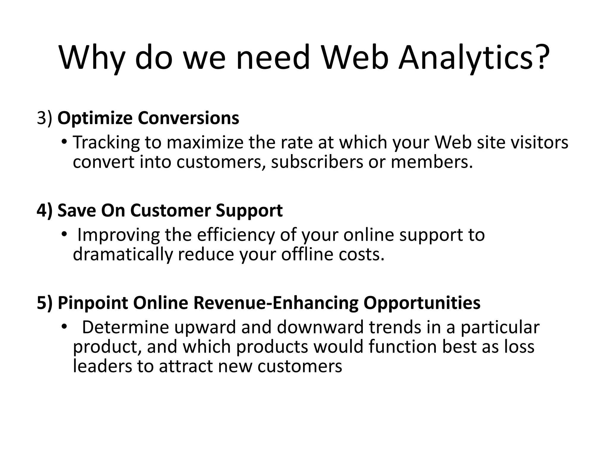Why do we need Web Analytics?
3) Optimize Conversions
   • Tracking to maximize the rate at which your Web site visitors
     convert into customers, subscribers or members.

4) Save On Customer Support
   • Improving the efficiency of your online support to
     dramatically reduce your offline costs.

5) Pinpoint Online Revenue-Enhancing Opportunities
   • Determine upward and downward trends in a particular
     product, and which products would function best as loss
     leaders to attract new customers
 