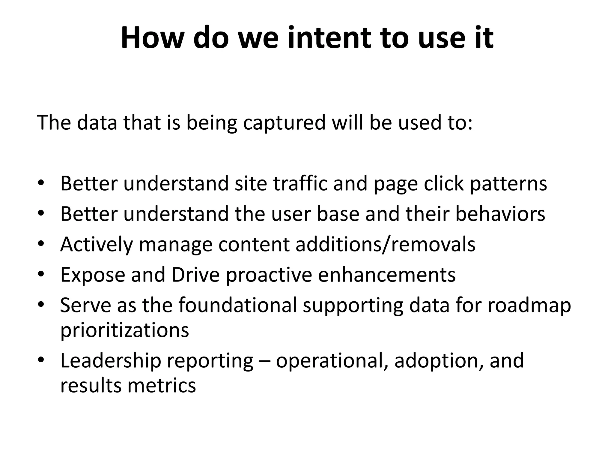 How do we intent to use it

The data that is being captured will be used to:

• Better understand site traffic and page click patterns
• Better understand the user base and their behaviors
• Actively manage content additions/removals
• Expose and Drive proactive enhancements
• Serve as the foundational supporting data for roadmap
  prioritizations
• Leadership reporting – operational, adoption, and
  results metrics
 