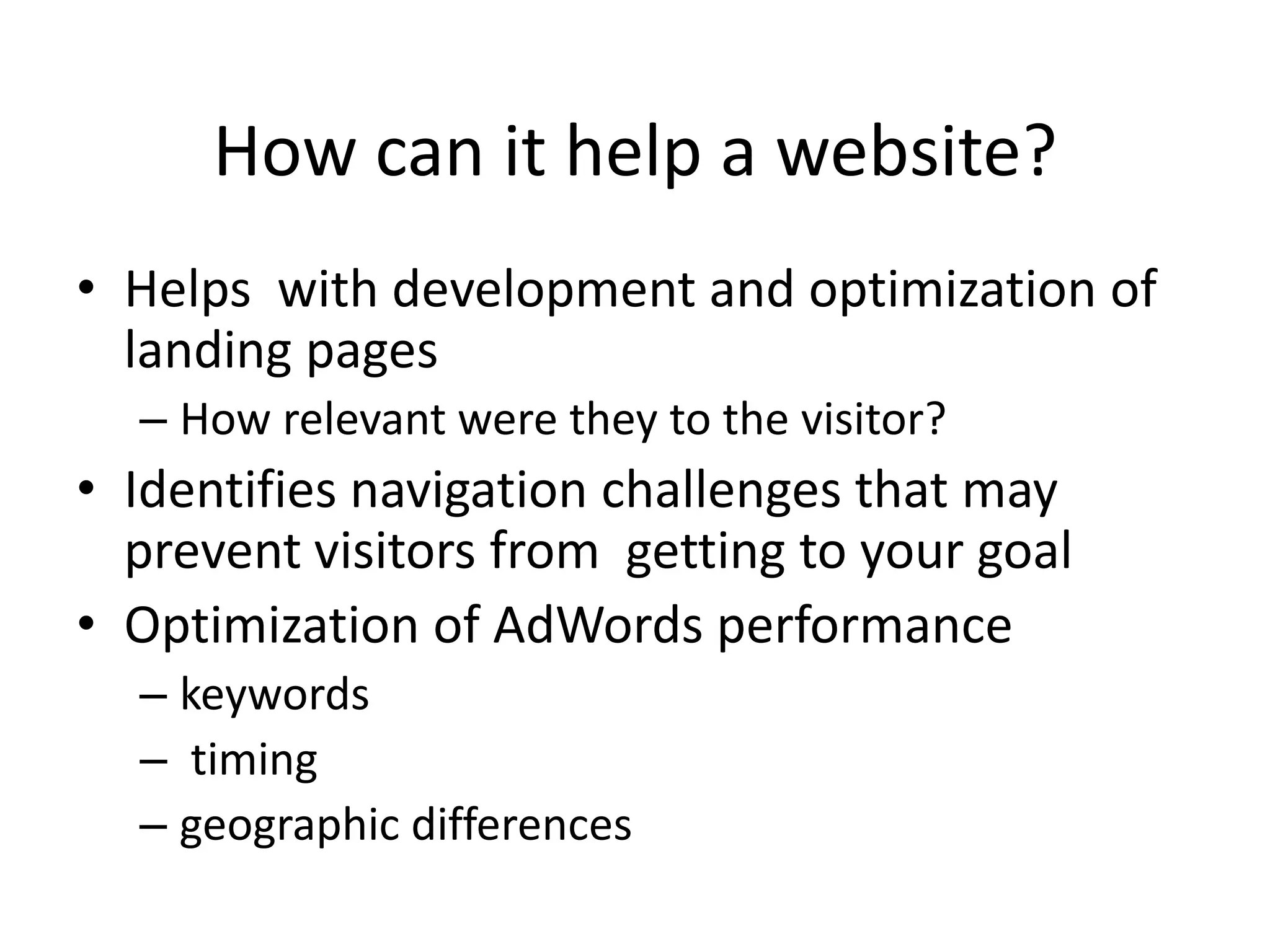 How can it help a website?
• Helps with development and optimization of
  landing pages
  – How relevant were they to the visitor?
• Identifies navigation challenges that may
  prevent visitors from getting to your goal
• Optimization of AdWords performance
  – keywords
  – timing
  – geographic differences
 