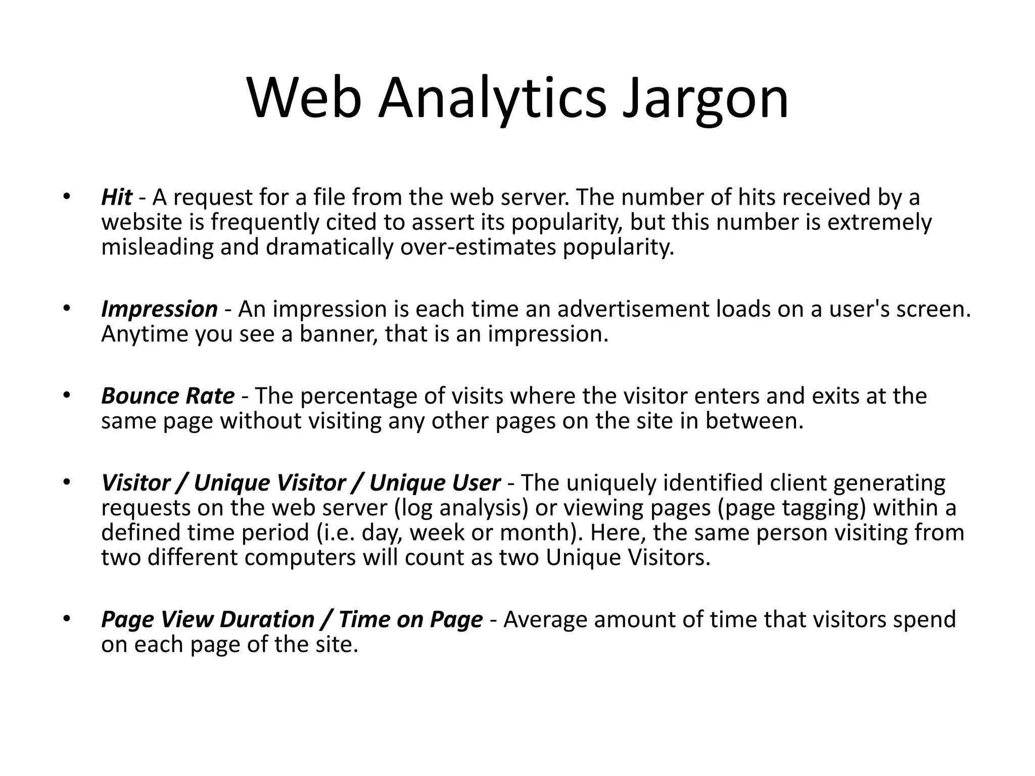 Web Analytics Jargon
•   Hit - A request for a file from the web server. The number of hits received by a
    website is frequently cited to assert its popularity, but this number is extremely
    misleading and dramatically over-estimates popularity.

•   Impression - An impression is each time an advertisement loads on a user's screen.
    Anytime you see a banner, that is an impression.

•   Bounce Rate - The percentage of visits where the visitor enters and exits at the
    same page without visiting any other pages on the site in between.

•   Visitor / Unique Visitor / Unique User - The uniquely identified client generating
    requests on the web server (log analysis) or viewing pages (page tagging) within a
    defined time period (i.e. day, week or month). Here, the same person visiting from
    two different computers will count as two Unique Visitors.

•   Page View Duration / Time on Page - Average amount of time that visitors spend
    on each page of the site.
 