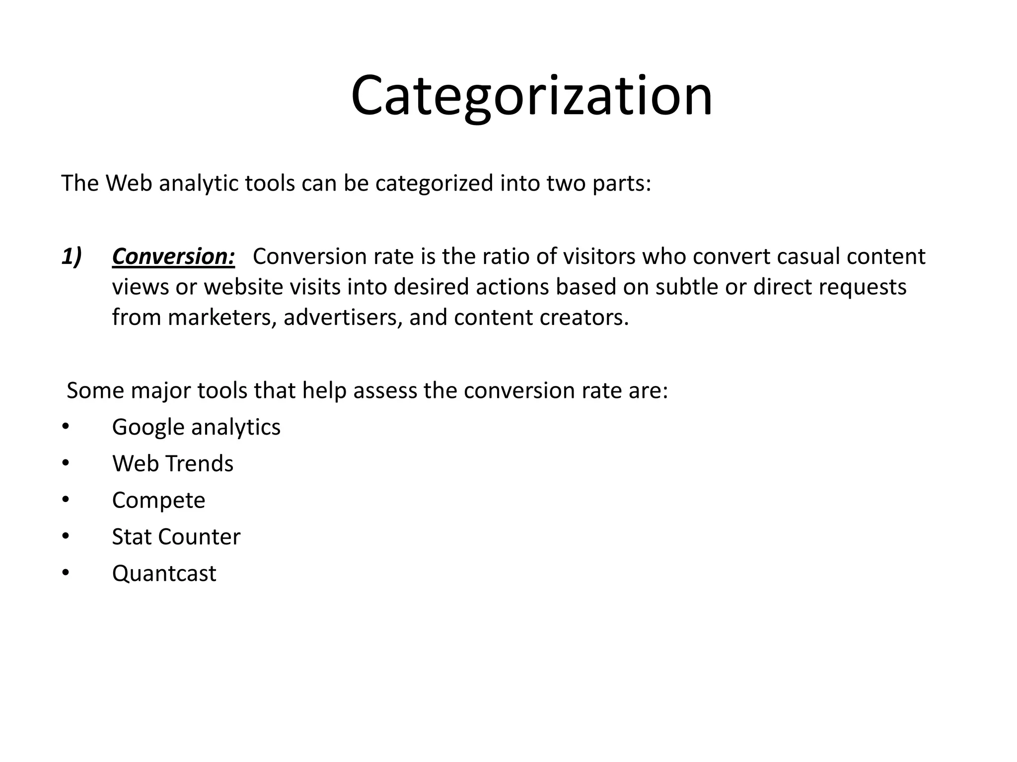 Categorization
The Web analytic tools can be categorized into two parts:

1)   Conversion: Conversion rate is the ratio of visitors who convert casual content
     views or website visits into desired actions based on subtle or direct requests
     from marketers, advertisers, and content creators.

 Some major tools that help assess the conversion rate are:
•   Google analytics
•   Web Trends
•   Compete
•   Stat Counter
•   Quantcast
 
