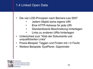 Die vier LOD-Prinzipien nach Berners-Lee 2007 Jedem Objekt seine eigene URI Eine HTTP-Adresse für jede URI Standardisierte Beschreibung hinterlegen Links zu anderen URIs hinterlegen Unterschied zum “Web der Dokumente und unqualifizierten Links“ Praxis-Beispiel: Taggen und Finden mit / in Faviki Weitere Beispiele: EyePlorer, Gapminder 1.4 Linked Open Data 