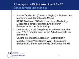 “ Lots of facebooks“ (Cameron Neylon) – Problem des Mehrwerts und der kritischen Masse KEINE Strategie: SNS als zusätzliches Marketing-Megaphon und/oder schnelle Erfolge durch Patentrezepte oder Outsourcing Unerlässlich, in die Gespräche im Web einzutauchen (vgl. 2.2); Synergien auch für die Arbeit innerhalb der Einrichtung Unsere Informationsressourcen - webtauglich? Modelle: Planet York; Cibera-Wiki; Philologische Bibliothek FU Berlin bei studiVZ; Confluence TIB/UB 2.1 Adaption – Bibliotheken in/mit SNS? Überlegungen und Modelle 