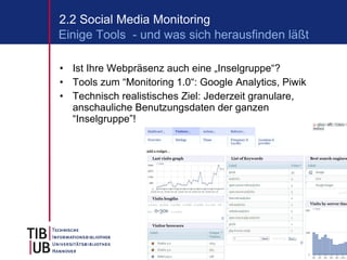 Ist Ihre Webpräsenz auch eine „Inselgruppe“? Tools zum “Monitoring 1.0“: Google Analytics, Piwik Technisch realistisches Ziel: Jederzeit granulare, anschauliche Benutzungsdaten der ganzen “Inselgruppe”! 2.2 Social Media Monitoring Einige Tools  - und was sich herausfinden läßt 
