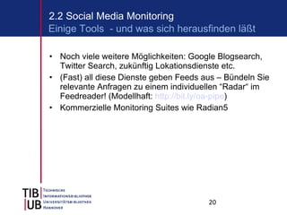 Noch viele weitere Möglichkeiten: Google Blogsearch, Twitter Search, zukünftig Lokationsdienste etc. (Fast) all diese Dienste geben Feeds aus – Bündeln Sie relevante Anfragen zu einem individuellen “Radar“ im Feedreader! (Modellhaft:  http://bit.ly/oa-pipe ) Kommerzielle Monitoring Suites wie Radian5 2.2 Social Media Monitoring Einige Tools  - und was sich herausfinden läßt 