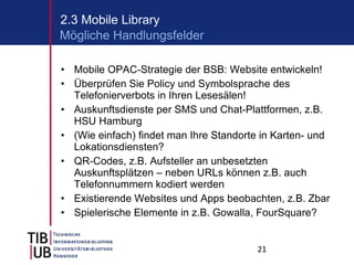 Mobile OPAC-Strategie der BSB: Website entwickeln! Überprüfen Sie Policy und Symbolsprache des Telefonierverbots in Ihren Lesesälen! Auskunftsdienste per SMS und Chat-Plattformen, z.B. HSU Hamburg (Wie einfach) findet man Ihre Standorte in Karten- und Lokationsdiensten? QR-Codes, z.B. Aufsteller an unbesetzten Auskunftsplätzen – neben URLs können z.B. auch Telefonnummern kodiert werden Existierende Websites und Apps beobachten, z.B. Zbar Spielerische Elemente in z.B. Gowalla, FourSquare?  2.3 Mobile Library Mögliche Handlungsfelder 