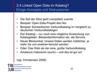 Die Zeit der Silos geht (verspätet) zuende Beispiel: Open Data-Projekt des hbz Beispiel: Schwedischer Verbundkatalog im Vergleich zu deutschen Verbundkatalogen Der Katalog – nur noch eine mögliche Anwendung von Katalogdaten. Bestandsinformation etc. als Service.  Neuer Blickwinkel: Unsere Daten werden nützlicher, je mehr sie von anderen benutzt werden. Oder: Das Web als der eine, große Verbundkatalog Amateure indexieren (auch) – und das ist gut so! (vgl. Christensen 2009) 2.4 Linked Open Data im Katalog? Einige Konzepte und Diskussionen 