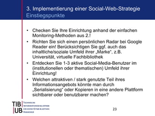 Checken Sie Ihre Einrichtung anhand der einfachen Monitoring-Methoden aus 2.! Richten Sie sich einen persönlichen Radar bei Google Reader ein! Berücksichtigen Sie ggf. auch das inhaltliche/soziale Umfeld ihrer „Marke“, z.B. Universität, virtuelle Fachbibliothek Entdecken Sie 1-3 aktive Social-Media-Benutzer im (institutionellen oder thematischen) Umfeld ihrer Einrichtung! Welchen attraktiven / stark genutzte Teil ihres Informationsangebots könnte man durch „Serialisierung“ oder Kopieren in eine andere Plattform sichtbarer oder benutzbarer machen? 3. Implementierung einer Social-Web-Strategie Einstiegspunkte 