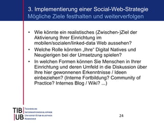 Wie könnte ein realistisches (Zwischen-)Ziel der Aktivierung Ihrer Einrichtung im mobilen/sozialen/linked-data Web aussehen? Welche Rolle könnten „Ihre“ Digital Natives und Neugierigen bei der Umsetzung spielen? In welchen Formen können Sie Menschen in Ihrer Einrichtung und deren Umfeld in die Diskussion über Ihre hier gewonnenen Erkenntnisse / Ideen einbeziehen? (Interne Fortbildung? Community of Practice? Internes Blog / Wiki? ...) 3. Implementierung einer Social-Web-Strategie Mögliche Ziele festhalten und weiterverfolgen 