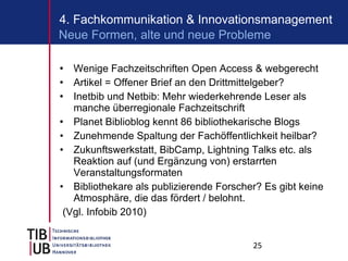Wenige Fachzeitschriften Open Access & webgerecht Artikel = Offener Brief an den Drittmittelgeber?  Inetbib und Netbib: Mehr wiederkehrende Leser als manche überregionale Fachzeitschrift Planet Biblioblog kennt 86 bibliothekarische Blogs Zunehmende Spaltung der Fachöffentlichkeit heilbar? Zukunftswerkstatt, BibCamp, Lightning Talks etc. als Reaktion auf (und Ergänzung von) erstarrten Veranstaltungsformaten Bibliothekare als publizierende Forscher? Es gibt keine Atmosphäre, die das fördert / belohnt. (Vgl. Infobib 2010) 4. Fachkommunikation & Innovationsmanagement Neue Formen, alte und neue Probleme 