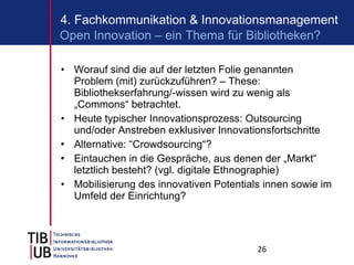 Worauf sind die auf der letzten Folie genannten Problem (mit) zurückzuführen? – These: Bibliothekserfahrung/-wissen wird zu wenig als „Commons“ betrachtet. Heute typischer Innovationsprozess: Outsourcing und/oder Anstreben exklusiver Innovationsfortschritte Alternative: “Crowdsourcing“? Eintauchen in die Gespräche, aus denen der „Markt“ letztlich besteht? (vgl. digitale Ethnographie) Mobilisierung des innovativen Potentials innen sowie im Umfeld der Einrichtung? 4. Fachkommunikation & Innovationsmanagement Open Innovation – ein Thema für Bibliotheken? 
