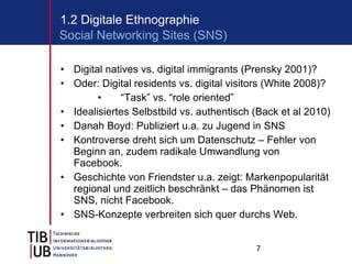 Digital natives vs. digital immigrants (Prensky 2001)? Oder: Digital residents vs. digital visitors (White 2008)? “ Task” vs. “role oriented” Idealisiertes Selbstbild vs. authentisch (Back et al 2010) Danah Boyd: Publiziert u.a. zu Jugend in SNS Kontroverse dreht sich um Datenschutz – Fehler von Beginn an, zudem radikale Umwandlung von Facebook. Geschichte von Friendster u.a. zeigt: Markenpopularität regional und zeitlich beschränkt – das Phänomen ist SNS, nicht Facebook. SNS-Konzepte verbreiten sich quer durchs Web. 1.2 Digitale Ethnographie Social Networking Sites (SNS) 