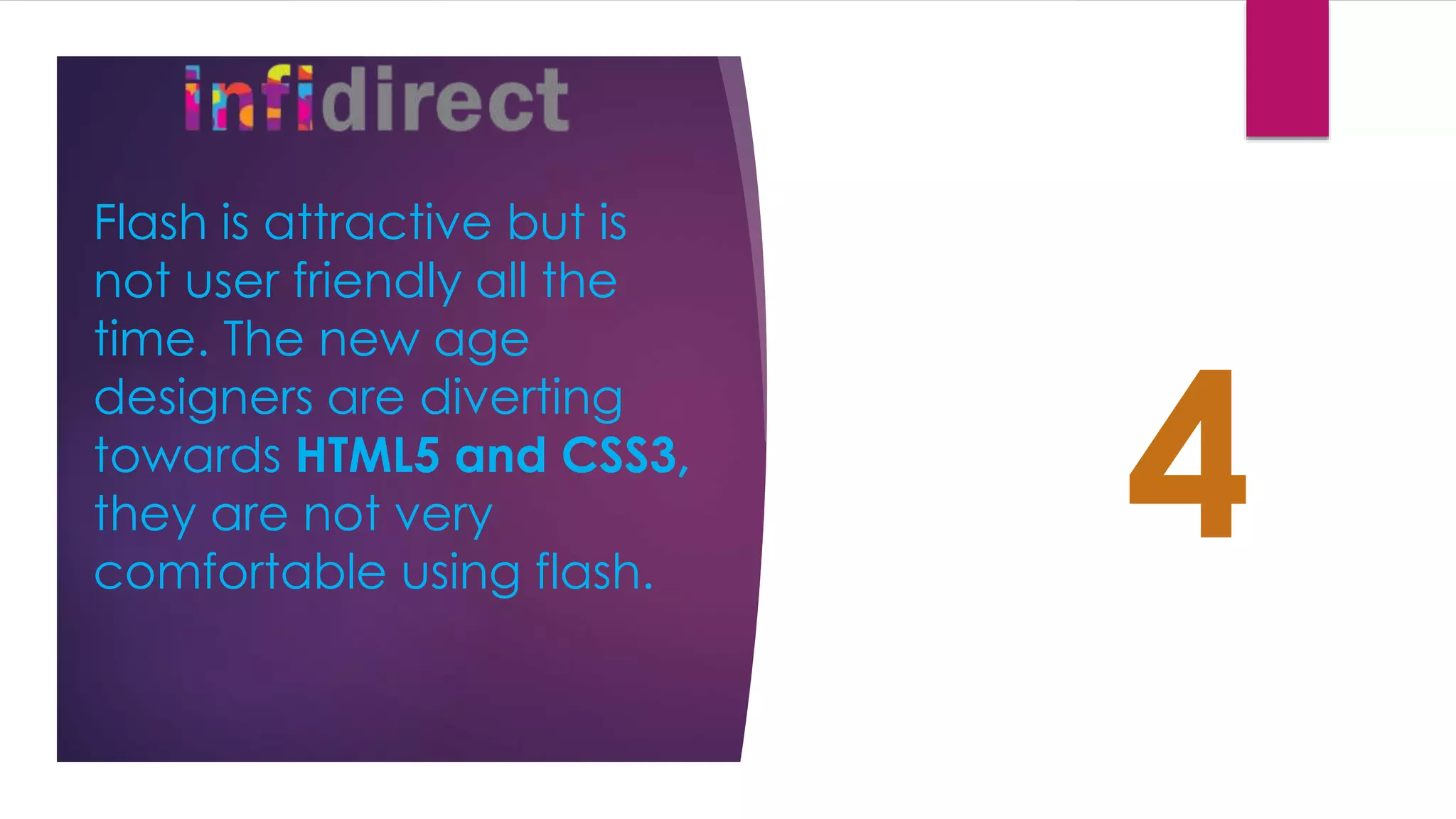 Flash is attractive but is
not user friendly all the
time. The new age
designers are diverting
towards HTML5 and CSS3,
they are not very
comfortable using flash.
4
 