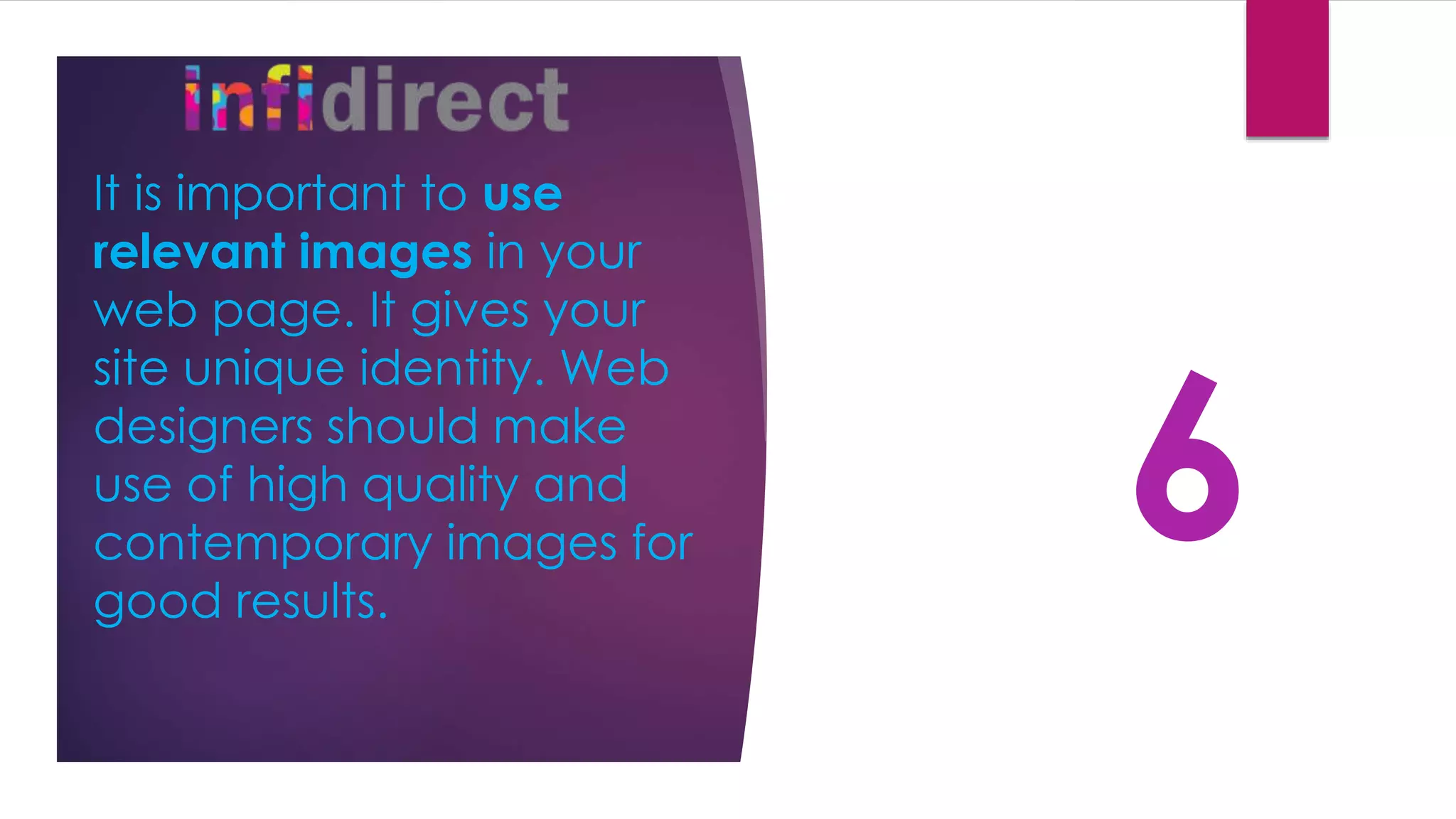 It is important to use
relevant images in your
web page. It gives your
site unique identity. Web
designers should make
use of high quality and
contemporary images for
good results.
6
 