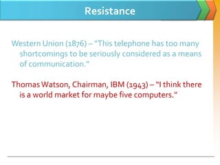 Resistance

Western Union (1876) – “This telephone has too many
 shortcomings to be seriously considered as a means
 of communication.”

Thomas Watson, Chairman, IBM (1943) – “I think there
  is a world market for maybe five computers.”
 