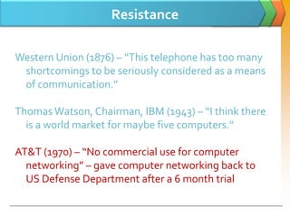 Resistance

Western Union (1876) – “This telephone has too many
 shortcomings to be seriously considered as a means
 of communication.”

Thomas Watson, Chairman, IBM (1943) – “I think there
  is a world market for maybe five computers.”

AT&T (1970) – “No commercial use for computer
  networking” – gave computer networking back to
  US Defense Department after a 6 month trial
 