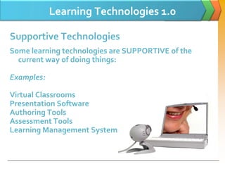 Learning Technologies 1.0

Supportive Technologies
Some learning technologies are SUPPORTIVE of the
  current way of doing things:

Examples:

Virtual Classrooms
Presentation Software
Authoring Tools
Assessment Tools
Learning Management Systems
 