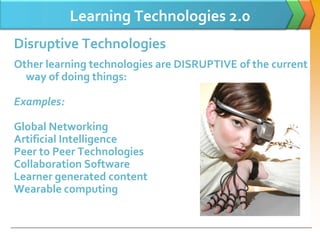 Learning Technologies 2.0
Disruptive Technologies
Other learning technologies are DISRUPTIVE of the current
  way of doing things:

Examples:

Global Networking
Artificial Intelligence
Peer to Peer Technologies
Collaboration Software
Learner generated content
Wearable computing
 